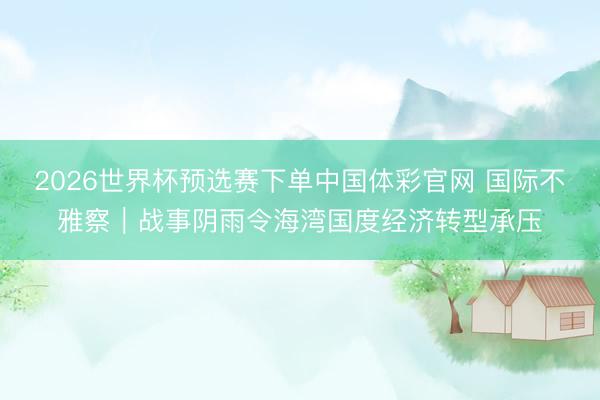 2026世界杯预选赛下单中国体彩官网 国际不雅察｜战事阴雨令海湾国度经济转型承压