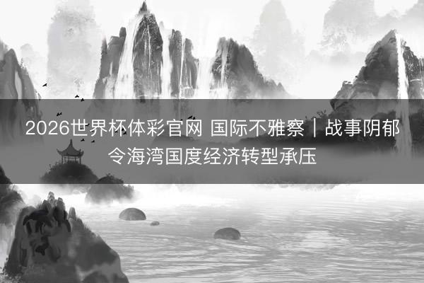 2026世界杯体彩官网 国际不雅察｜战事阴郁令海湾国度经济转型承压