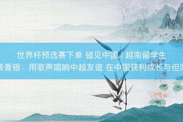 世界杯预选赛下单 碰见中国 | 越南留学生裴香银：用歌声唱响中越友谊 在中国获利成长与但愿