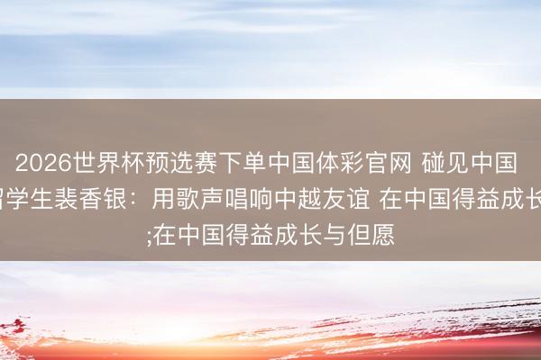 2026世界杯预选赛下单中国体彩官网 碰见中国 | 越南留学生裴香银：用歌声唱响中越友谊 在中国得益成长与但愿