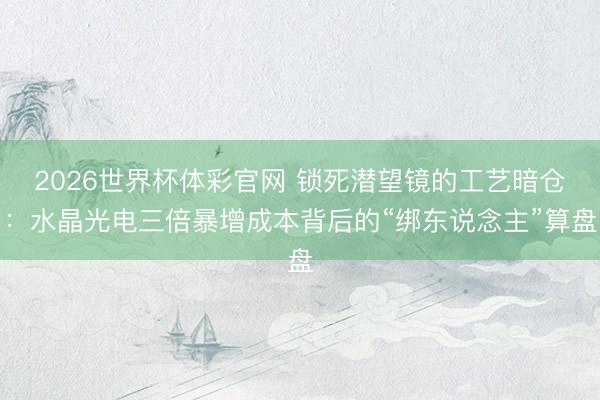 2026世界杯体彩官网 锁死潜望镜的工艺暗仓：水晶光电三倍暴增成本背后的“绑东说念主”算盘
