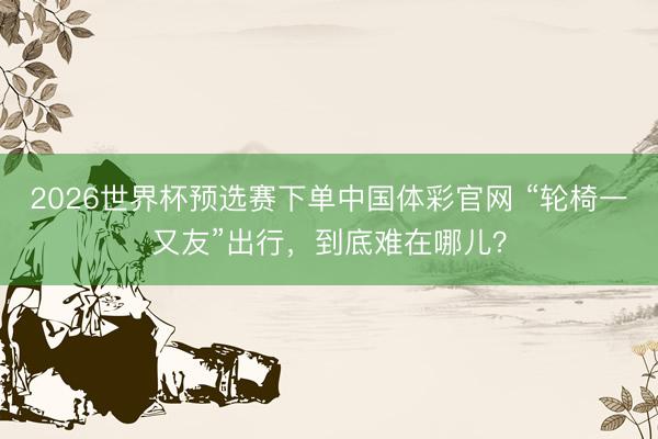 2026世界杯预选赛下单中国体彩官网 “轮椅一又友”出行，到底难在哪儿？