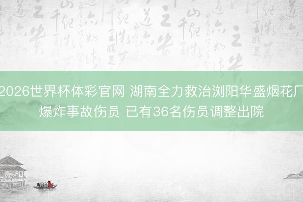 2026世界杯体彩官网 湖南全力救治浏阳华盛烟花厂爆炸事故伤员 已有36名伤员调整出院