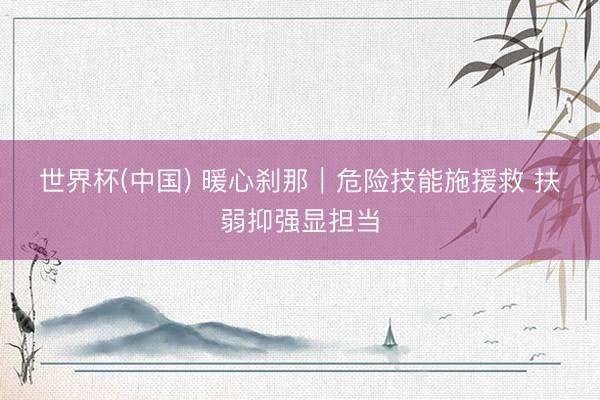世界杯(中国) 暖心刹那｜危险技能施援救 扶弱抑强显担当