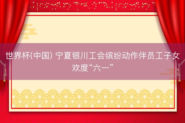 世界杯(中国) 宁夏银川工会缤纷动作伴员工子女欢度“六一”
