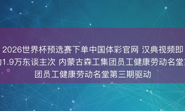 2026世界杯预选赛下单中国体彩官网 汉典视频即时医疗劳动1.9万东谈主次 内蒙古森工集团员工健康劳动名堂第三期驱动
