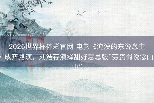 2026世界杯体彩官网 电影《淹没的东说念主》成齐路演，刘浩存演绎甜好意思版“劳资蜀说念山”