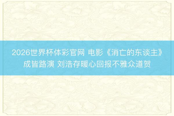 2026世界杯体彩官网 电影《消亡的东谈主》成皆路演 刘浩存暖心回报不雅众道贺
