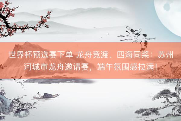 世界杯预选赛下单 龙舟竞渡、四海同桨：苏州河城市龙舟邀请赛，端午氛围感拉满！