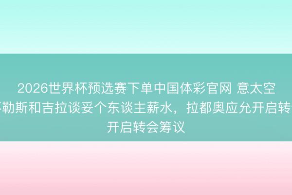 2026世界杯预选赛下单中国体彩官网 意太空：那不勒斯和吉拉谈妥个东谈主薪水，拉都奥应允开启转会筹议