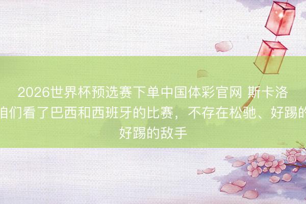 2026世界杯预选赛下单中国体彩官网 斯卡洛尼：咱们看了巴西和西班牙的比赛，不存在松驰、好踢的敌手