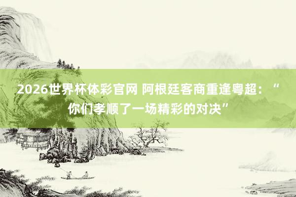 2026世界杯体彩官网 阿根廷客商重逢粤超：“你们孝顺了一场精彩的对决”