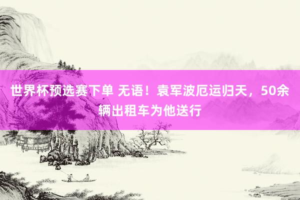 世界杯预选赛下单 无语!袁军波厄运归天,50余辆出租车为他送行