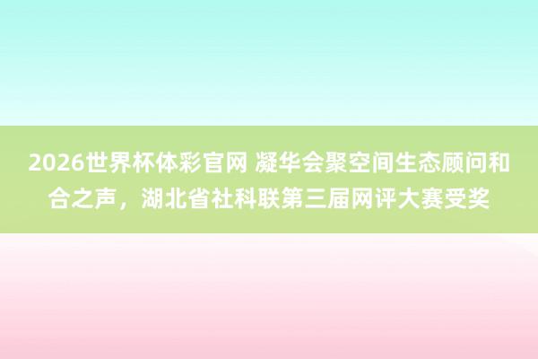 2026世界杯体彩官网 凝华会聚空间生态顾问和合之声，湖北省社科联第三届网评大赛受奖