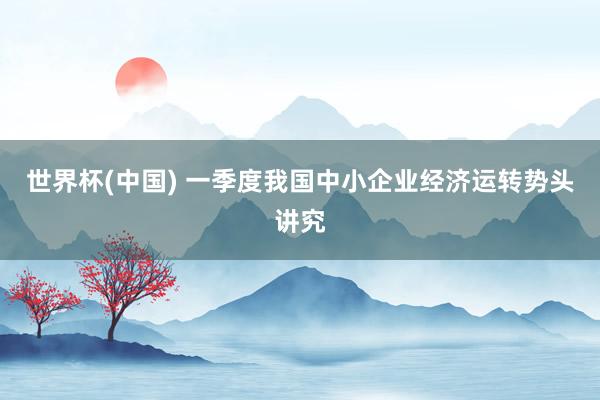 世界杯(中国) 一季度我国中小企业经济运转势头讲究