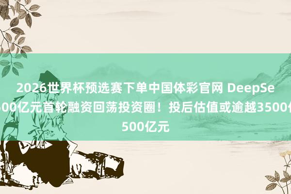 2026世界杯预选赛下单中国体彩官网 DeepSeek500亿元首轮融资回荡投资圈!投后估值或逾越3500亿元