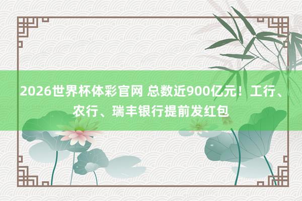 2026世界杯体彩官网 总数近900亿元！工行、农行、瑞丰银行提前发红包