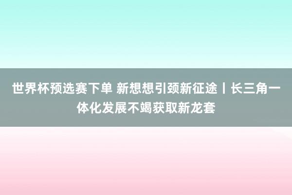 世界杯预选赛下单 新想想引颈新征途丨长三角一体化发展不竭获取新龙套