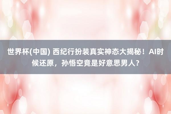 世界杯(中国) 西纪行扮装真实神态大揭秘！AI时候还原，孙悟空竟是好意思男人？