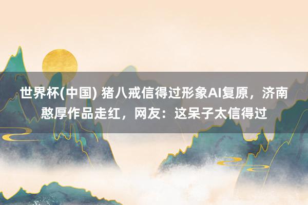 世界杯(中国) 猪八戒信得过形象AI复原，济南憨厚作品走红，网友：这呆子太信得过