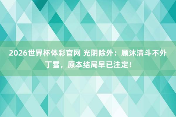 2026世界杯体彩官网 光阴除外：顾沐清斗不外丁雪，原本结局早已注定！