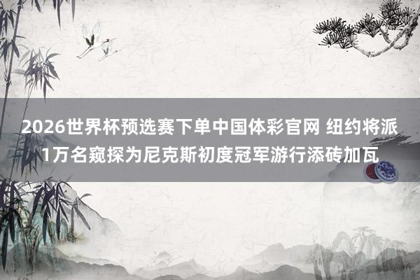 2026世界杯预选赛下单中国体彩官网 纽约将派1万名窥探为尼克斯初度冠军游行添砖加瓦