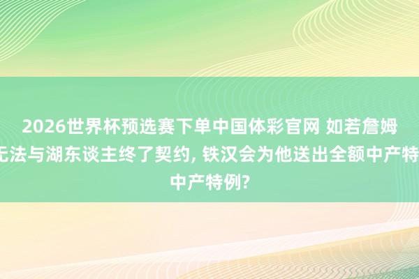 2026世界杯预选赛下单中国体彩官网 如若詹姆斯无法与湖东谈主终了契约， 铁汉会为他送出全额中产特例?