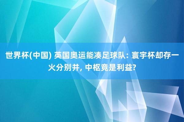 世界杯(中国) 英国奥运能凑足球队: 寰宇杯却存一火分别并， 中枢竟是利益?