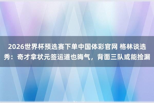 2026世界杯预选赛下单中国体彩官网 格林谈选秀：奇才拿状元签运道也晦气，背面三队或能捡漏