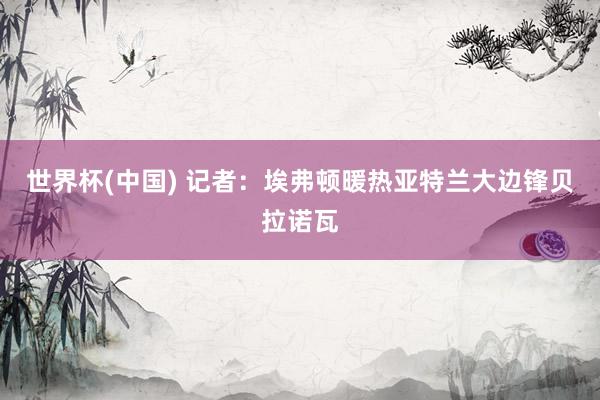 世界杯(中国) 记者：埃弗顿暖热亚特兰大边锋贝拉诺瓦