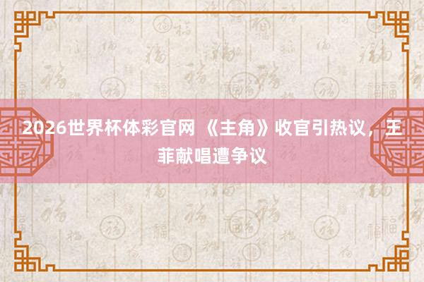 2026世界杯体彩官网 《主角》收官引热议,王菲献唱遭争议