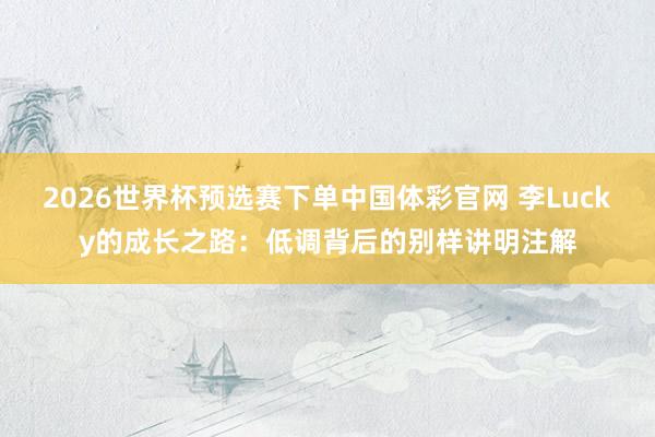 2026世界杯预选赛下单中国体彩官网 李Lucky的成长之路:低调背后的别样讲明注解