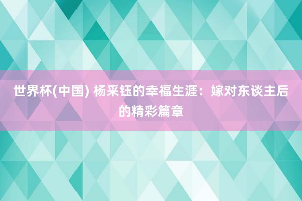 世界杯(中国) 杨采钰的幸福生涯:嫁对东谈主后的精彩篇章
