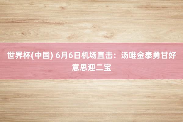 世界杯(中国) 6月6日机场直击:汤唯金泰勇甘好意思迎二宝
